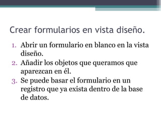 Crear formularios en vista diseño. Abrir un formulario en blanco en la vista diseño. Añadir los objetos que queramos que aparezcan en él. Se puede basar el formulario en un registro que ya exista dentro de la base de datos. 