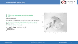 #' ---
#' title: ADD BACKGROUND WITH CATS PACKAGE
#' ---
library(ggplot2)
this_base <- "0002_add-background-with-cats-package"
## devtools::install_github("hilaryparker/cats")
library(cats)
## library(help = "cats")
p <- ggplot(mpg, aes(cty, hwy)) +
add_cat() +
geom_point()
p
Un ejemplo de lo que NO hacer
3
3@almeriarusers @ramonsaezm1almeriarusers.wordpress.com
 
