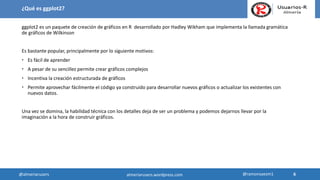 ¿Qué es ggplot2?
ggplot2 es un paquete de creación de gráficos en R desarrollado por Hadley Wikham que implementa la llamada gramática
de gráficos de Wilkinson
Es bastante popular, principalmente por lo siguiente motivos:
 Es fácil de aprender
 A pesar de su sencillez permite crear gráficos complejos
 Incentiva la creación estructurada de gráficos
 Permite aprovechar fácilmente el código ya construido para desarrollar nuevos gráficos o actualizar los existentes con
nuevos datos.
Una vez se domina, la habilidad técnica con los detalles deja de ser un problema y podemos dejarnos llevar por la
imaginación a la hora de construir gráficos.
6
6@almeriarusers @ramonsaezm1almeriarusers.wordpress.com
 