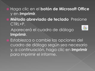 Haga clic en el botón de Microsoft Office y en Imprimir.Método abreviado de teclado  Presione CTRL+P.    Aparecerá el cuadro de diálogo Imprimir.Establezca o cambie las opciones del cuadro de diálogo según sea necesario y, a continuación, haga clic en Imprimir para imprimir el informe.