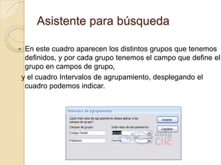 Asistente para búsquedaEn este cuadro aparecen los distintos grupos que tenemos definidos, y por cada grupo tenemos el campo que define el grupo en campos de grupo, y el cuadro Intervalos de agrupamiento, desplegando el cuadro podemos indicar.