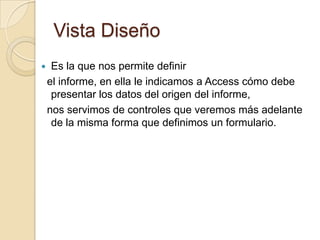 Vista DiseñoEs la que nos permite definir  el informe, en ella le indicamos a Access cómo debe presentar los datos del origen del informe,  nos servimos de controles que veremos más adelante de la misma forma que definimos un formulario.