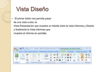 Vista DiseñoEl primer botón nos permite pasar   de una vista a otra, la   Vista Presentación que muestra un hibrido entre la vista Informes y Diseño   y finalmente la Vista Informes quemuestra el informe en pantalla.