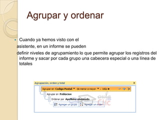 Agrupar y ordenarCuando ya hemos visto con el  asistente, en un informe se pueden  definir niveles de agrupamiento lo que permite agrupar los registros del informe y sacar por cada grupo una cabecera especial o una línea de totales