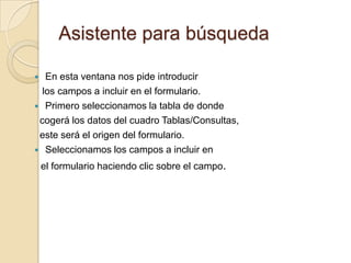 Asistente para búsquedaEn esta ventana nos pide introducir   los campos a incluir en el formulario.Primero seleccionamos la tabla de donde cogerá los datos del cuadro Tablas/Consultas, este será el origen del formulario. Seleccionamos los campos a incluir en el formulario haciendo clic sobre el campo.