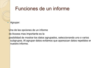 Funciones de un informeAgrupar:   Una de las opciones de un informe  de Access mas importante es la   posibilidad de mostrar los datos agrupados, seleccionando uno o varios subgrupos. Al agrupar datos evitamos que aparezcan datos repetidos en nuestro informe. 