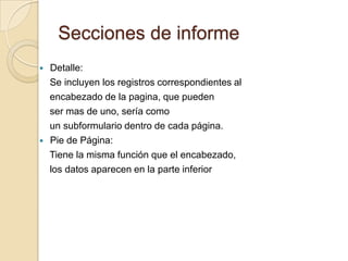 Secciones de informe Detalle:    Se incluyen los registros correspondientes al    encabezado de la pagina, que pueden    ser mas de uno, sería como    un subformulario dentro de cada página.Pie de Página:     Tiene la misma función que el encabezado,     los datos aparecen en la parte inferior