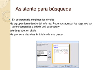 Asistente para búsquedaEn esta pantalla elegimos los niveles  de agrupamiento dentro del informe. Podemos agrupar los registros por varios conceptos y añadir una cabecera y  pie de grupo, en el pie  de grupo se visualizarán totales de ese grupo.