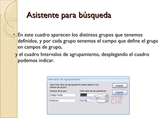Asistente para búsqueda En este cuadro aparecen los distintos grupos que tenemos definidos, y por cada grupo tenemos el campo que define el grupo en campos de grupo,  y el cuadro Intervalos de agrupamiento, desplegando el cuadro podemos indicar. 