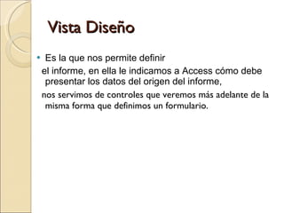 Vista Diseño Es la que nos permite definir  el informe, en ella le indicamos a Access cómo debe presentar los datos del origen del informe, nos servimos de controles que veremos más adelante de la misma forma que definimos un formulario. 