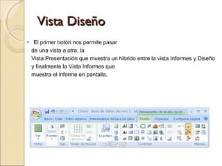Vista Diseño El primer botón nos permite pasar  de una vista a otra, la  Vista Presentación que muestra un hibrido entre la vista Informes y Diseño  y finalmente la Vista Informes que muestra el informe en pantalla. 