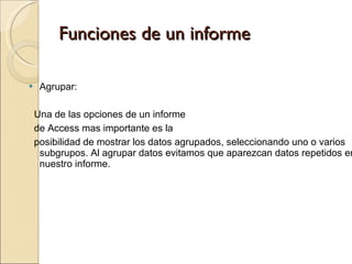 Funciones de un informe Agrupar:  Una de las opciones de un informe de Access mas importante es la  posibilidad de mostrar los datos agrupados, seleccionando uno o varios subgrupos. Al agrupar datos evitamos que aparezcan datos repetidos en nuestro informe.  