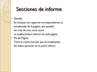 Secciones de informe  Detalle: Se incluyen los registros correspondientes al  encabezado de la pagina, que pueden  ser mas de uno, sería como  un subformulario dentro de cada página. Pie de Página:  Tiene la misma función que el encabezado,  los datos aparecen en la parte inferior 