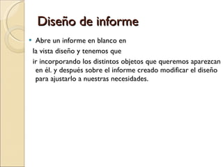 Diseño de informe Abre un informe en blanco en  la vista diseño y tenemos que  ir incorporando los distintos objetos que queremos aparezcan en él. y después sobre el informe creado modificar el diseño para ajustarlo a nuestras necesidades. 