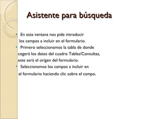 Asistente para búsqueda En esta ventana nos pide introducir los campos a incluir en el formulario. Primero seleccionamos la tabla de donde  cogerá los datos del cuadro Tablas/Consultas,  este será el origen del formulario.  Seleccionamos los campos a incluir en  el formulario haciendo clic sobre el campo . 