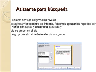 Asistente para búsqueda En esta pantalla elegimos los niveles  de agrupamiento dentro del informe. Podemos agrupar los registros por varios conceptos y añadir una cabecera y  pie de grupo, en el pie  de grupo se visualizarán totales de ese grupo. 