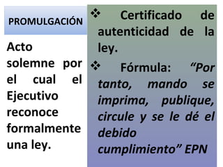 PROMULGACIÓN
              Certificado de
              autenticidad de la
Acto          ley.
solemne por  Fórmula: “Por
el cual el tanto, mando se
Ejecutivo     imprima, publique,
reconoce      circule y se le dé el
formalmente debido
una ley.      cumplimiento” EPN
 