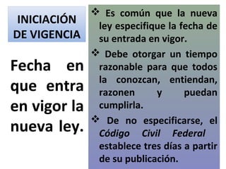  Es común que la nueva
 INICIACIÓN  ley especifique la fecha de
DE VIGENCIA su entrada en vigor.
             Debe otorgar un tiempo
Fecha en razonable para que todos
             la conozcan, entiendan,
que entra razonen y puedan
en vigor la cumplirla.
             De no especificarse, el
nueva ley. Código Civil Federal
             establece tres días a partir
             de su publicación.
 