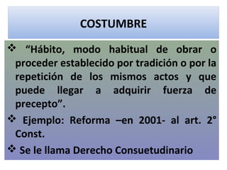 COSTUMBRE
 “Hábito, modo habitual de obrar o
 proceder establecido por tradición o por la
 repetición de los mismos actos y que
 puede llegar a adquirir fuerza de
 precepto”.
 Ejemplo: Reforma –en 2001- al art. 2°
 Const.
 Se le llama Derecho Consuetudinario
 