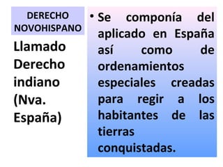 DERECHO     • Se componía del
NOVOHISPANO
                aplicado en España
Llamado         así     como    de
Derecho         ordenamientos
indiano         especiales creadas
(Nva.           para regir a los
España)         habitantes de las
                tierras
                conquistadas.
 