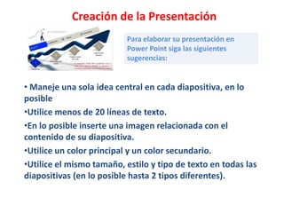 Creación de la Presentación
                          Para elaborar su presentación en
                          Power Point siga las siguientes
                          sugerencias:


• Maneje una sola idea central en cada diapositiva, en lo
posible
•Utilice menos de 20 líneas de texto.
•En lo posible inserte una imagen relacionada con el
contenido de su diapositiva.
•Utilice un color principal y un color secundario.
•Utilice el mismo tamaño, estilo y tipo de texto en todas las
diapositivas (en lo posible hasta 2 tipos diferentes).
 