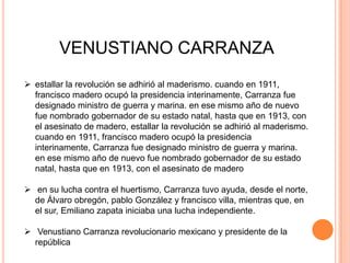 VENUSTIANO CARRANZA
 estallar la revolución se adhirió al maderismo. cuando en 1911,
francisco madero ocupó la presidencia interinamente, Carranza fue
designado ministro de guerra y marina. en ese mismo año de nuevo
fue nombrado gobernador de su estado natal, hasta que en 1913, con
el asesinato de madero, estallar la revolución se adhirió al maderismo.
cuando en 1911, francisco madero ocupó la presidencia
interinamente, Carranza fue designado ministro de guerra y marina.
en ese mismo año de nuevo fue nombrado gobernador de su estado
natal, hasta que en 1913, con el asesinato de madero

 en su lucha contra el huertismo, Carranza tuvo ayuda, desde el norte,
de Álvaro obregón, pablo González y francisco villa, mientras que, en
el sur, Emiliano zapata iniciaba una lucha independiente.
 Venustiano Carranza revolucionario mexicano y presidente de la
república

 