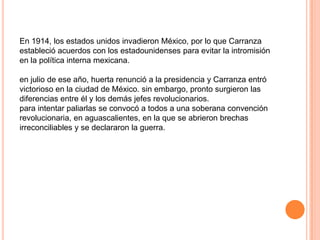 En 1914, los estados unidos invadieron México, por lo que Carranza
estableció acuerdos con los estadounidenses para evitar la intromisión
en la política interna mexicana.
en julio de ese año, huerta renunció a la presidencia y Carranza entró
victorioso en la ciudad de México. sin embargo, pronto surgieron las
diferencias entre él y los demás jefes revolucionarios.
para intentar paliarlas se convocó a todos a una soberana convención
revolucionaria, en aguascalientes, en la que se abrieron brechas
irreconciliables y se declararon la guerra.

 
