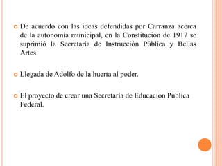 

De acuerdo con las ideas defendidas por Carranza acerca
de la autonomía municipal, en la Constitución de 1917 se
suprimió la Secretaría de Instrucción Pública y Bellas
Artes.



Llegada de Adolfo de la huerta al poder.



El proyecto de crear una Secretaría de Educación Pública
Federal.

 