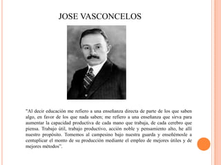 JOSE VASCONCELOS

"Al decir educación me refiero a una enseñanza directa de parte de los que saben
algo, en favor de los que nada saben; me refiero a una enseñanza que sirva para
aumentar la capacidad productiva de cada mano que trabaja, de cada cerebro que
piensa. Trabajo útil, trabajo productivo, acción noble y pensamiento alto, he allí
nuestro propósito. Tomemos al campesino bajo nuestra guarda y enseñémosle a
centuplicar el monto de su producción mediante el empleo de mejores útiles y de
mejores métodos”.

 