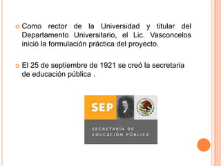 

Como rector de la Universidad y titular del
Departamento Universitario, el Lic. Vasconcelos
inició la formulación práctica del proyecto.



El 25 de septiembre de 1921 se creó la secretaria
de educación pública .

 