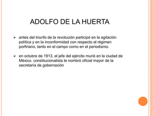 ADOLFO DE LA HUERTA
 antes del triunfo de la revolución participó en la agitación
política y en la inconformidad con respecto al régimen
porfiriano, tanto en el campo como en el periodismo.
 en octubre de 1913, el jefe del ejército murió en la ciudad de
México. constitucionalista le nombró oficial mayor de la
secretaría de gobernación

 