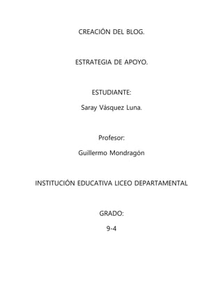 CREACIÓN DEL BLOG.
ESTRATEGIA DE APOYO.
ESTUDIANTE:
Saray Vásquez Luna.
Profesor:
Guillermo Mondragón
INSTITUCIÓN EDUCATIVA LICEO DEPARTAMENTAL
GRADO:
9-4
 