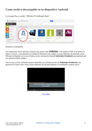 Como archivo descargable en tu dispositivo Android.
Ir a Google Play y escribir “Obtener Certificado fnmt”

Instalamos el programa
Nos aparecerán varias opciones, tenemos que pulsar sobre Solicitar y nos pedirá el NIF, lo ponemos, le
damos a Enviar, y nos generará un Código de Solicitud. Este código es el que debemos de presentar en las
Oficinas de Registro (si se nos olvidara, existe otra opción llamada Solicitudes Pendientes que pulsando ahí
nos aparecerá dicho código).
Una vez que ya han verificado nuestra identidad, en la misma sección de Solicitudes Pendientes, nos
aparecerá un icono color verde, al que habremos de dar para bajarnos el certificado a nuestro móvil.

Ver Video

Juan Antonio Ramos Martín
juanramaracd@gmail.com

Andalucía Compromiso Digital

11

 