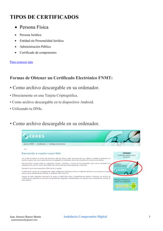 TIPOS DE CERTIFICADOS
• Persona Física
•

Persona Jurídica

•

Entidad sin Personalidad Jurídica

•

Administración Pública

•

Certificado de componentes

Para conocer más

Formas de Obtener un Certificado Electrónico FNMT:

• Como archivo descargable en su ordenador.
• Directamente en una Tarjeta Criptográfica.
• Como archivo descargable en tu dispositivo Android.
• Utilizando tu DNIe.

• Como archivo descargable en su ordenador.

Juan Antonio Ramos Martín
juanramaracd@gmail.com

Andalucía Compromiso Digital

3

 