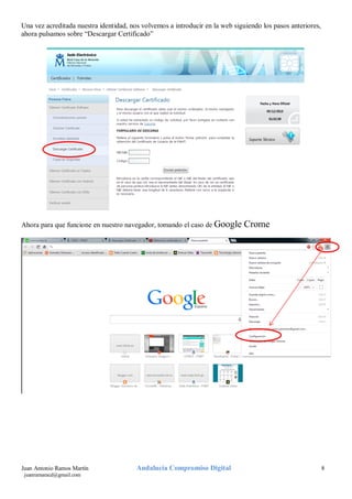 Una vez acreditada nuestra identidad, nos volvemos a introducir en la web siguiendo los pasos anteriores,
ahora pulsamos sobre “Descargar Certificado”

Ahora para que funcione en nuestro navegador, tomando el caso de Google

Juan Antonio Ramos Martín
juanramaracd@gmail.com

Andalucía Compromiso Digital

Crome

8

 