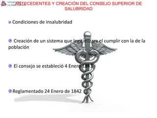 ANTECEDENTES Y CREACIÓN DEL CONSEJO SUPERIOR DE SALUBRIDADCondiciones de insalubridad Creación de un sistema que legitimizara el cumplir con la de la población El consejo se estableció 4 Enero 1841Reglamentado 24 Enero de 1842