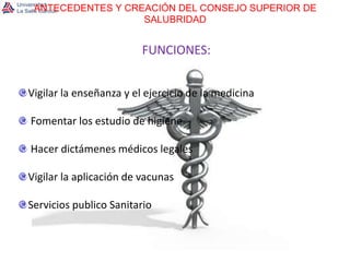 ANTECEDENTES Y CREACIÓN DEL CONSEJO SUPERIOR DE SALUBRIDADFUNCIONES:Vigilar la enseñanza y el ejercicio de la medicina Fomentar los estudio de higiene Hacer dictámenes médicos legalesVigilar la aplicación de vacunasServicios publico Sanitario