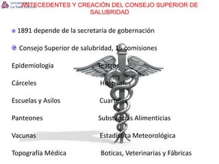 ANTECEDENTES Y CREACIÓN DEL CONSEJO SUPERIOR DE SALUBRIDAD1891 depende de la secretaria de gobernación Consejo Superior de salubridad, 15 comisionesEpidemiologia                           TeatrosCárceles                                       HospitalesEscuelas y Asilos                        CuartelesPanteones                                  Substancias AlimenticiasVacunas                                       Estadística MeteorológicaTopografía Médica                     Boticas, Veterinarias y Fábricas