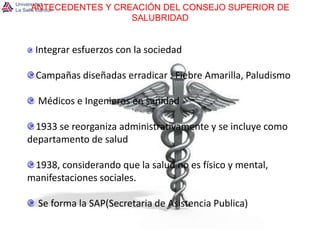 ANTECEDENTES Y CREACIÓN DEL CONSEJO SUPERIOR DE SALUBRIDADIntegrar esfuerzos con la sociedadCampañas diseñadas erradicar : Fiebre Amarilla, Paludismo Médicos e Ingenieros en sanidad1933 se reorganiza administrativamente y se incluye como departamento de salud1938, considerando que la salud no es físico y mental, manifestaciones sociales. Se forma la SAP(Secretaria de Asistencia Publica) 