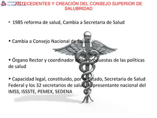 ANTECEDENTES Y CREACIÓN DEL CONSEJO SUPERIOR DE SALUBRIDAD 1985 reforma de salud, Cambia a Secretaria de Salud Cambia a Consejo Nacional de Salud. Órgano Rector y coordinador de las propuestas de las políticas de salud  Capacidad legal, constituido, por el Estado, Secretaria de Salud Federal y los 32 secretarios de salud, Representante nacional del IMSS, ISSSTE, PEMEX, SEDENA 
