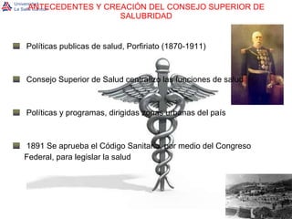 ANTECEDENTES Y CREACIÓN DEL CONSEJO SUPERIOR DE SALUBRIDAD Políticas publicas de salud, Porfiriato (1870-1911) Consejo Superior de Salud centralizo las funciones de salud Políticas y programas, dirigidas zonas urbanas del país 1891 Se aprueba el Código Sanitario, por medio del Congreso  Federal, para legislar la salud 