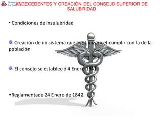ANTECEDENTES Y CREACIÓN DEL CONSEJO SUPERIOR DE SALUBRIDAD Condiciones de insalubridad Creación de un sistema que legitimizara el cumplir con la de la población El consejo se estableció 4 Enero 1841 Reglamentado 24 Enero de 1842 