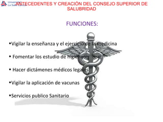 ANTECEDENTES Y CREACIÓN DEL CONSEJO SUPERIOR DE SALUBRIDAD FUNCIONES: Vigilar la enseñanza y el ejercicio de la medicina Fomentar los estudio de higiene Hacer dictámenes médicos legales Vigilar la aplicación de vacunas Servicios publico Sanitario 
