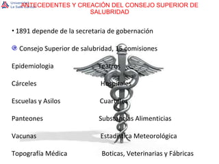 ANTECEDENTES Y CREACIÓN DEL CONSEJO SUPERIOR DE SALUBRIDAD 1891 depende de la secretaria de gobernación Consejo Superior de salubridad, 15 comisiones Epidemiologia  Teatros Cárceles  Hospitales Escuelas y Asilos  Cuarteles Panteones  Substancias Alimenticias Vacunas  Estadística Meteorológica Topografía Médica  Boticas, Veterinarias y Fábricas 