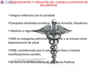 ANTECEDENTES Y CREACIÓN DEL CONSEJO SUPERIOR DE SALUBRIDAD Integrar esfuerzos con la sociedad Campañas diseñadas erradicar : Fiebre Amarilla, Paludismo Médicos e Ingenieros en sanidad 1933 se reorganiza administrativamente y se incluye como departamento de salud 1938, considerando que la salud no es físico y mental, manifestaciones sociales. Se forma la SAP(Secretaria de Asistencia Publica)  