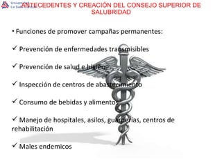 ANTECEDENTES Y CREACIÓN DEL CONSEJO SUPERIOR DE SALUBRIDAD Funciones de promover campañas permanentes: Prevención de enfermedades transmisibles Prevención de salud e higiene Inspección de centros de abastecimiento Consumo de bebidas y alimentos Manejo de hospitales, asilos, guarderías, centros de rehabilitación Males endemicos 