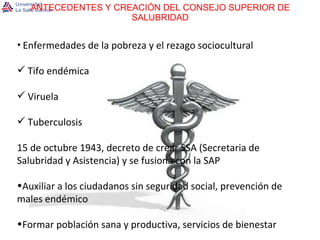 ANTECEDENTES Y CREACIÓN DEL CONSEJO SUPERIOR DE SALUBRIDAD Enfermedades de la pobreza y el rezago sociocultural Tifo endémica Viruela Tuberculosis 15 de octubre 1943, decreto de crear SSA (Secretaria de Salubridad y Asistencia) y se fusiona con la SAP Auxiliar a los ciudadanos sin seguridad social, prevención de males endémico Formar población sana y productiva, servicios de bienestar 