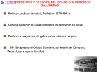 ANTECEDENTES Y CREACIÓN DEL CONSEJO SUPERIOR DE SALUBRIDAD Políticas publicas de salud, Porfiriato (1870-1911) Consejo Superior de Salud centralizo las funciones de salud Políticas y programas, dirigidas zonas urbanas del país 1891 Se aprueba el Código Sanitario, por medio del Congreso  Federal, para legislar la salud 