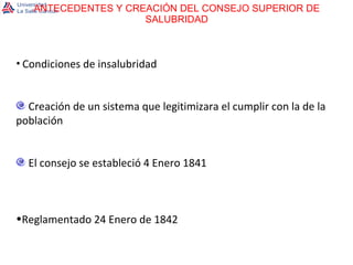 ANTECEDENTES Y CREACIÓN DEL CONSEJO SUPERIOR DE SALUBRIDAD Condiciones de insalubridad Creación de un sistema que legitimizara el cumplir con la de la población El consejo se estableció 4 Enero 1841 Reglamentado 24 Enero de 1842 