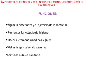 ANTECEDENTES Y CREACIÓN DEL CONSEJO SUPERIOR DE SALUBRIDAD FUNCIONES: Vigilar la enseñanza y el ejercicio de la medicina Fomentar los estudio de higiene Hacer dictámenes médicos legales Vigilar la aplicación de vacunas Servicios publico Sanitario 